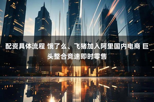 配资具体流程 饿了么、飞猪加入阿里国内电商 巨头整合竞速即时零售