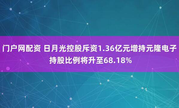 门户网配资 日月光控股斥资1.36亿元增持元隆电子 持股比例将升至68.18%
