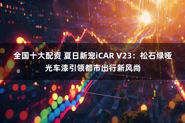 全国十大配资 夏日新宠iCAR V23：松石绿哑光车漆引领都市出行新风尚