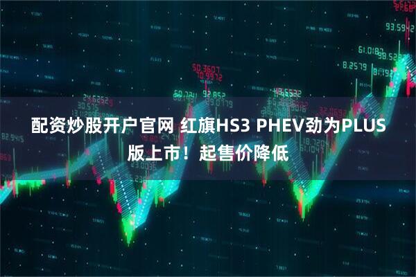 配资炒股开户官网 红旗HS3 PHEV劲为PLUS版上市！起售价降低