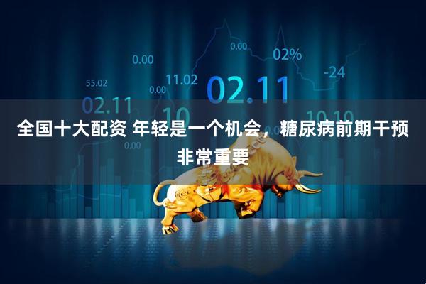 全国十大配资 年轻是一个机会，糖尿病前期干预非常重要