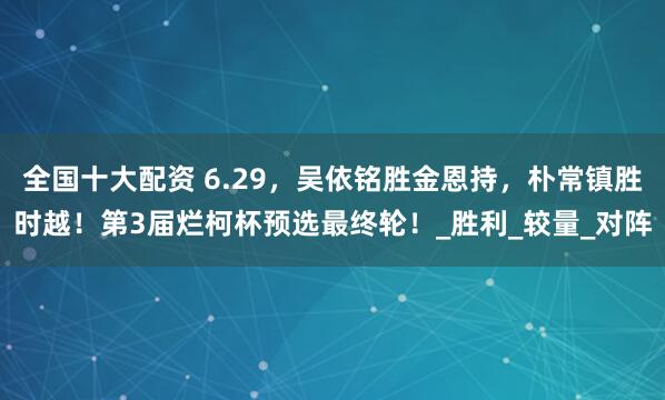 全国十大配资 6.29，吴依铭胜金恩持，朴常镇胜时越！第3届烂柯杯预选最终轮！_胜利_较量_对阵