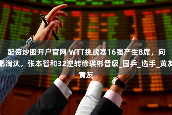 配资炒股开户官网 WTT挑战赛16强产生8席，向鹏淘汰，张本智和32逆转徐瑛彬晋级_国乒_选手_黄友
