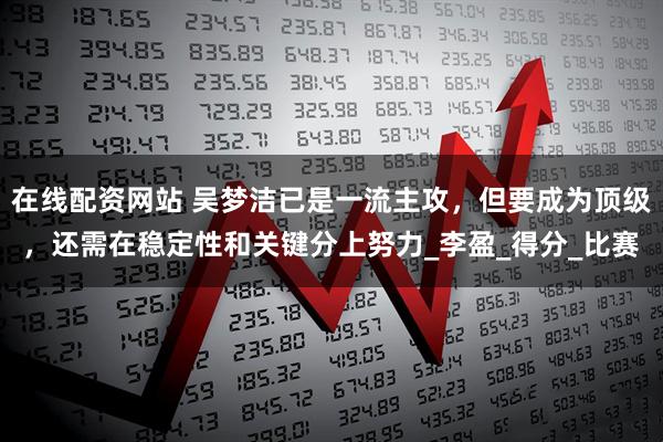 在线配资网站 吴梦洁已是一流主攻，但要成为顶级，还需在稳定性和关键分上努力_李盈_得分_比赛