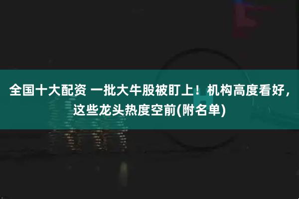 全国十大配资 一批大牛股被盯上！机构高度看好，这些龙头热度空前(附名单)
