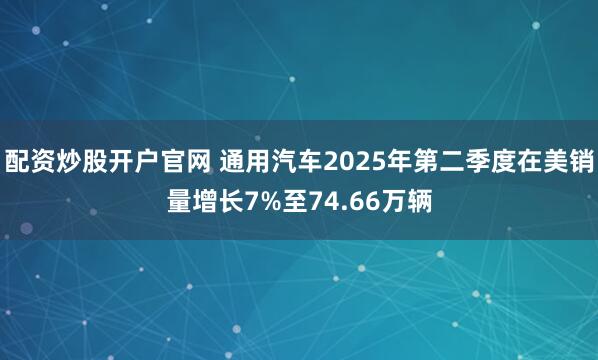 配资炒股开户官网 通用汽车2025年第二季度在美销量增长7%至74.66万辆