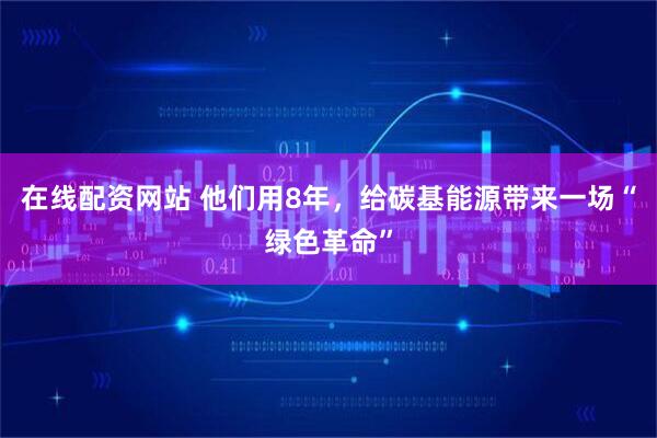 在线配资网站 他们用8年，给碳基能源带来一场“绿色革命”