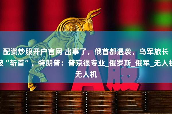 配资炒股开户官网 出事了，俄首都遇袭，乌军旅长被“斩首”，特朗普：普京很专业_俄罗斯_俄军_无人机