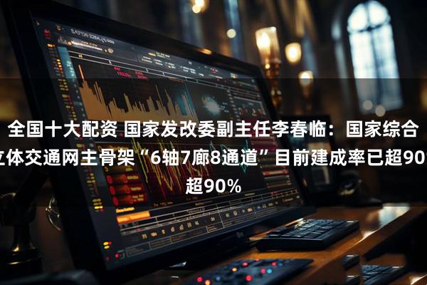 全国十大配资 国家发改委副主任李春临：国家综合立体交通网主骨架“6轴7廊8通道”目前建成率已超90%