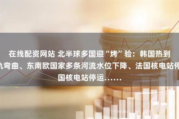 在线配资网站 北半球多国迎“烤”验：韩国热到地铁车轨弯曲、东南欧国家多条河流水位下降、法国核电站停运……