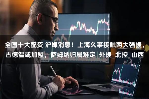 全国十大配资 沪媒消息！上海久事接触两大强援，古德温或加盟，萨姆纳归属难定_外援_北控_山西