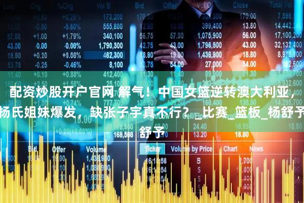 配资炒股开户官网 解气！中国女篮逆转澳大利亚，杨氏姐妹爆发，缺张子宇真不行？_比赛_篮板_杨舒予