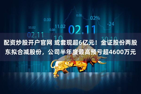 配资炒股开户官网 或套现超6亿元！金证股份两股东拟合减股份，公司半年度最高预亏超4600万元