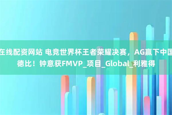 在线配资网站 电竞世界杯王者荣耀决赛，AG赢下中国德比！钟意获FMVP_项目_Global_利雅得