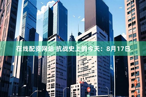 在线配资网站 抗战史上的今天：8月17日