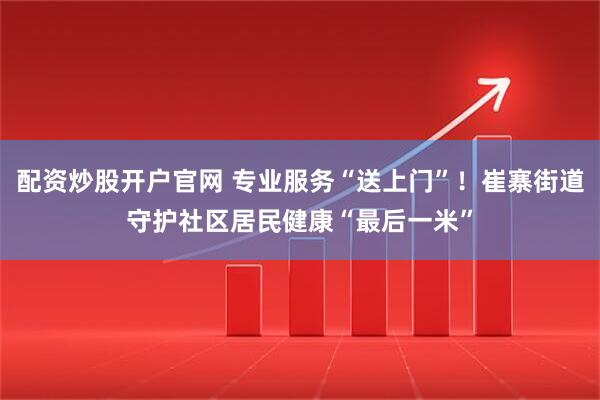 配资炒股开户官网 专业服务“送上门”！崔寨街道守护社区居民健康“最后一米”