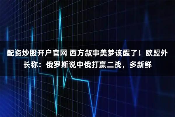 配资炒股开户官网 西方叙事美梦该醒了！欧盟外长称：俄罗斯说中俄打赢二战，多新鲜
