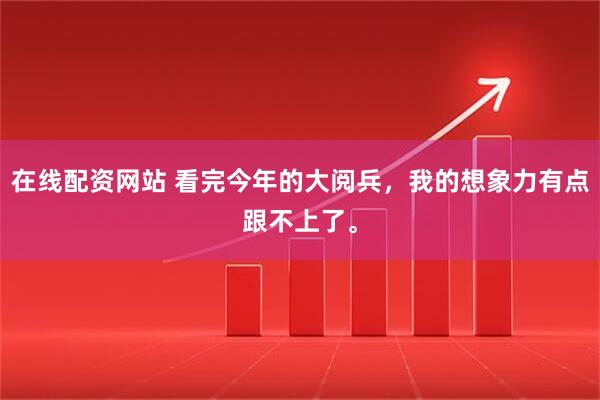 在线配资网站 看完今年的大阅兵，我的想象力有点跟不上了。