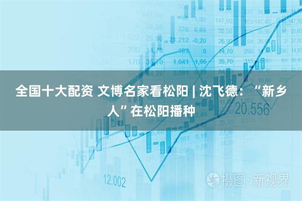 全国十大配资 文博名家看松阳 | 沈飞德：“新乡人”在松阳播种