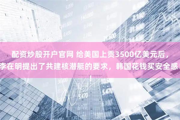 配资炒股开户官网 给美国上贡3500亿美元后，李在明提出了共建核潜艇的要求，韩国花钱买安全感！