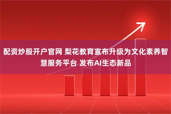 配资炒股开户官网 梨花教育宣布升级为文化素养智慧服务平台 发布AI生态新品
