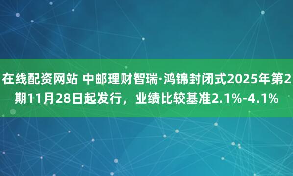 在线配资网站 中邮理财智瑞·鸿锦封闭式2025年第2期11月28日起发行，业绩比较基准2.1%-4.1%