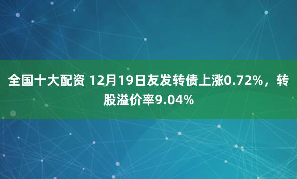 全国十大配资 12月19日友发转债上涨0.72%,转股溢价率9.04%