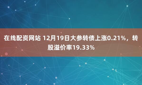 在线配资网站 12月19日大参转债上涨0.21%，转股溢价率19.33%