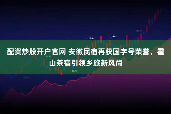 配资炒股开户官网 安徽民宿再获国字号荣誉,霍山茶宿引领乡旅新风尚