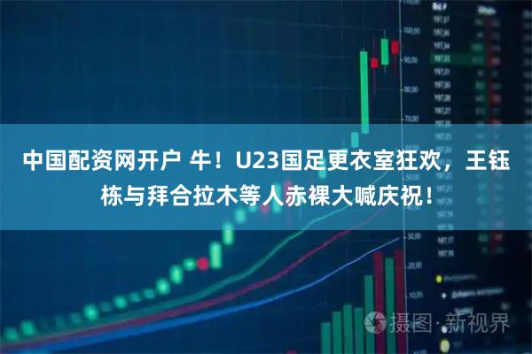 中国配资网开户 牛！U23国足更衣室狂欢，王钰栋与拜合拉木等人赤裸大喊庆祝！