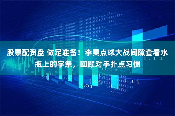 股票配资盘 做足准备！李昊点球大战间隙查看水瓶上的字条，回顾对手扑点习惯