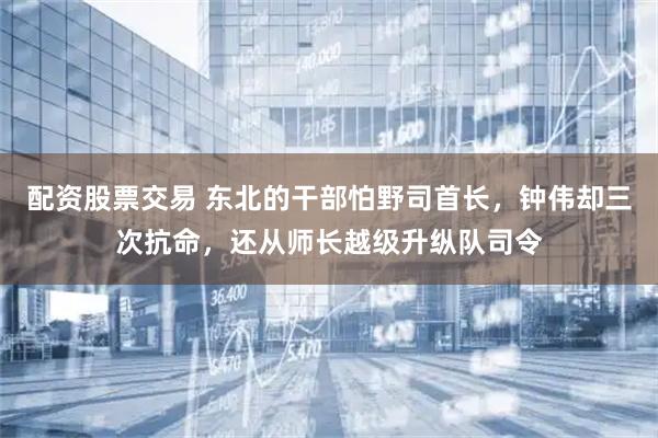 配资股票交易 东北的干部怕野司首长，钟伟却三次抗命，还从师长越级升纵队司令