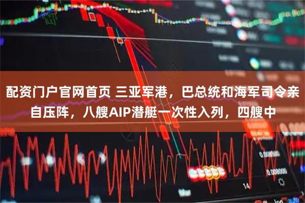 配资门户官网首页 三亚军港，巴总统和海军司令亲自压阵，八艘AIP潜艇一次性入列，四艘中