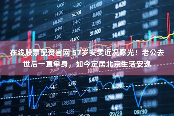 在线股票配资官网 57岁安雯近况曝光！老公去世后一直单身，如今定居北京生活安逸