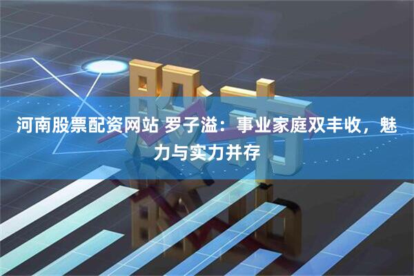 河南股票配资网站 罗子溢：事业家庭双丰收，魅力与实力并存